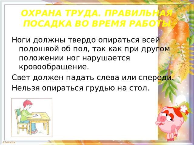 ОХРАНА ТРУДА. ПРАВИЛЬНАЯ ПОСАДКА ВО ВРЕМЯ РАБОТЫ Ноги должны твердо опираться всей подошвой об пол, так как при другом положении ног нарушается кровообращение. Свет должен падать слева или спереди. Нельзя опираться грудью на стол. 