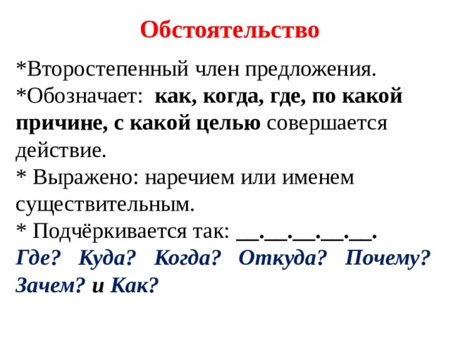 Обстоятельство *Второстепенный член предложения. *Обозначает: как, когда, где, по какой причине, с какой целью совершается действие. * Выражено: наречием или именем существительным. * Подчёркивается так: _ _.__.__.__.__. Где? Куда? Когда? Откуда? Почему? Зачем? и Как?  