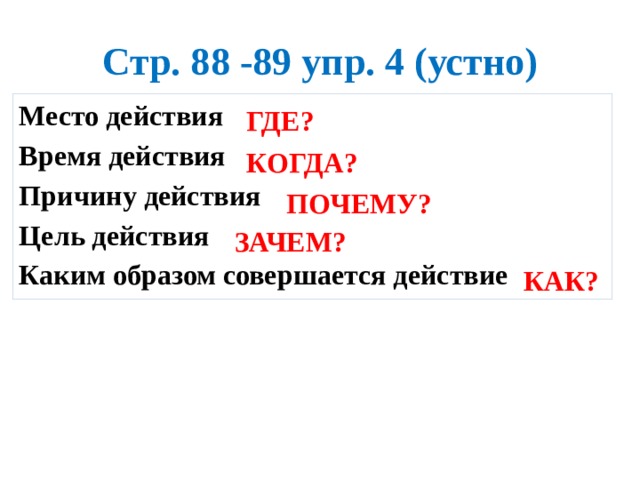 Стр. 88 -89 упр. 4 (устно) Место действия Время действия Причину действия Цель действия Каким образом совершается действие   ГДЕ? КОГДА? ПОЧЕМУ? ЗАЧЕМ? КАК? 