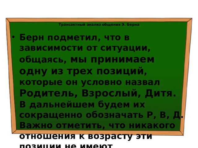 Трансактный анализ общения Э. Берна   Берн подметил, что в зависимости от ситуации, общаясь, мы принимаем одну из трех позиций , которые он условно назвал Родитель, Взрослый, Дитя.  В дальнейшем будем их сокращенно обозначать Р, В, Д.  Важно отметить, что никакого отношения к возрасту эти позиции не имеют 