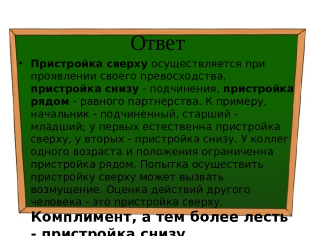 Ответ Пристройка сверху осуществляется при проявлении своего превосходства, пристройка снизу - подчинения, пристройка рядом - равного партнерства. К примеру, начальник - подчиненный, старший - младший; у первых естественна пристройка сверху, у вторых - пристройка снизу. У коллег одного возраста и положения ограниченна пристройка рядом. Попытка осуществить пристройку сверху может вызвать возмущение. Оценка действий другого человека - это пристройка сверху. Комплимент, а тем более лесть - пристройка снизу . 