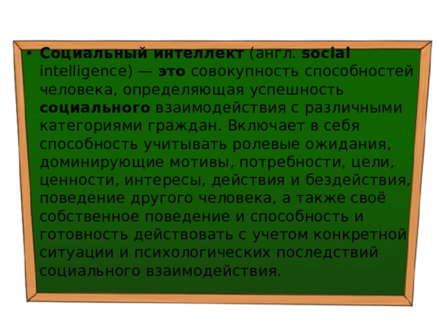 Социальный  интеллект (англ. social intelligence) — это совокупность способностей человека, определяющая успешность социального взаимодействия с различными категориями граждан. Включает в себя способность учитывать ролевые ожидания, доминирующие мотивы, потребности, цели, ценности, интересы, действия и бездействия, поведение другого человека, а также своё собственное поведение и способность и готовность действовать с учетом конкретной ситуации и психологических последствий социального взаимодействия. 