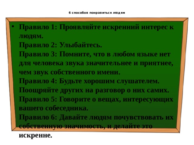  6 способов понравиться людям   Правило 1: Проявляйте искренний интерес к людям.  Правило 2: Улыбайтесь.  Правило 3: Помните, что в любом языке нет для человека звука значительнее и приятнее, чем звук собственного имени.  Правило 4: Будьте хорошим слушателем. Поощряйте других на разговор о них самих.  Правило 5: Говорите о вещах, интересующих вашего собеседника.  Правило 6: Давайте людям почувствовать их собственную значимость, и делайте это искренне. 