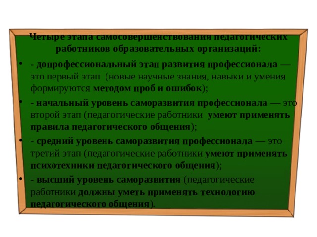 Четыре этапа самосовершенствования педагогических работников образовательных организаций: - допрофессиональный этап развития профессионала — это первый этап (новые научные знания, навыки и умения формируются методом проб и ошибок ); - начальный уровень саморазвития профессионала — это второй этап (педагогические работники умеют применять правила педагогического общения ); - средний уровень саморазвития профессионала — это третий этап (педагогические работники умеют применять психотехники педагогического общения ); - высший уровень саморазвития (педагогические работники должны уметь применять технологию педагогического общения ). 