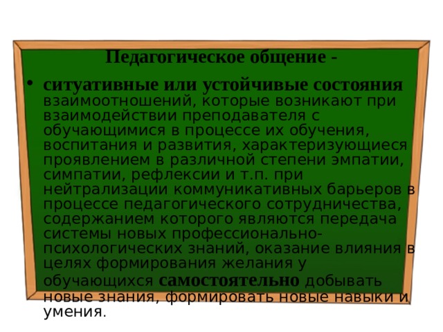 Педагогическое общение - ситуативные или устойчивые состояния  взаимоотношений, которые возникают при взаимодействии преподавателя с обучающимися в процессе их обучения, воспитания и развития, характеризующиеся проявлением в различной степени эмпатии, симпатии, рефлексии и т.п. при нейтрализации коммуникативных барьеров в процессе педагогического сотрудничества, содержанием которого являются передача системы новых профессионально-психологических знаний, оказание влияния в целях формирования желания у обучающихся самостоятельно добывать новые знания, формировать новые навыки и умения . 