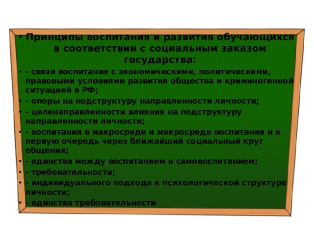 Принципы воспитания и развития обучающихся в соответствии с социальным заказом государства: - связи воспитания с экономическими, политическими, правовыми условиями развития общества и криминогенной ситуацией в РФ; - опоры на подструктуру направленности личности; - целенаправленности влияния на подструктуру направленности личности; - воспитания в макросреде и микросреде воспитания и в первую очередь через ближайший социальный круг общения; - единства между воспитанием и самовоспитанием; - требовательности; - индивидуального подхода к психологической структуре личности; - единства требовательности 