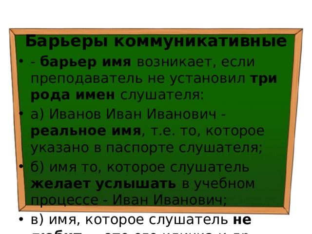 Барьеры коммуникативные - барьер имя возникает, если преподаватель не установил три рода имен слушателя: а) Иванов Иван Иванович - реальное имя , т.е. то, которое указано в паспорте слушателя; б) имя то, которое слушатель желает услышать в учебном процессе - Иван Иванович; в) имя, которое слушатель не любит — это его кличка и др. 