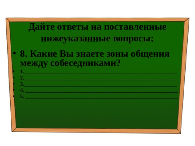 Дайте ответы на поставленные нижеуказанные вопросы: 8. Какие Вы знаете зоны общения между собеседниками? 1.________________________________________________________ 2.________________________________________________________ 3.________________________________________________________ 4. ________________________________________________________ 5. ________________________________________________________ 