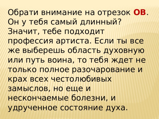 Обрати внимание на отрезок ОВ . Он у тебя самый длинный? Значит, тебе подходит профессия артиста. Если ты все же выберешь область духовную или путь воина, то тебя ждет не только полное разочарование и крах всех честолюбивых замыслов, но еще и нескончаемые болезни, и удрученное состояние духа.   