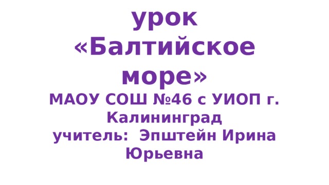 Творческий экологический урок «Балтийское море»  МАОУ СОШ №46 с УИОП г. Калининград  учитель: Эпштейн Ирина Юрьевна 