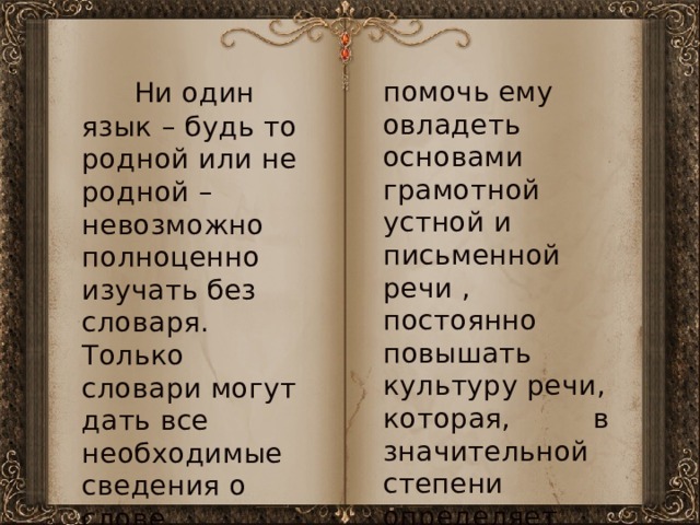  Ни один язык – будь то родной или не родной – невозможно полноценно изучать без словаря. Только словари могут дать все необходимые сведения о слове,   помочь ему овладеть основами грамотной устной и письменной речи , постоянно повышать культуру речи, которая, в значительной степени определяет общую культуру человека.   