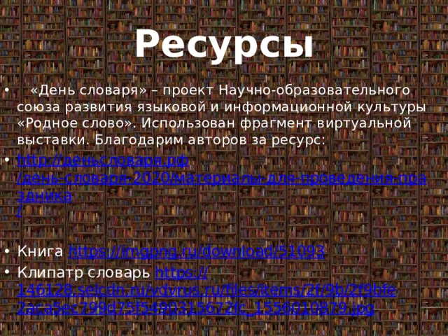 Ресурсы  «День словаря» – проект Научно-образовательного союза развития языковой и информационной культуры «Родное слово». Использован фрагмент виртуальной выставки. Благодарим авторов за ресурс: http:// деньсловаря.рф /день-словаря-2020/материалы-для-проведения-праздника / Книга https:// imgpng.ru/download/51093 Клипатр словарь https:// 146128.selcdn.ru/vdvrus.ru/files/items/2f/9b/2f9bfe2aca5ec799d75f5490315672fc_1556010879.jpg 