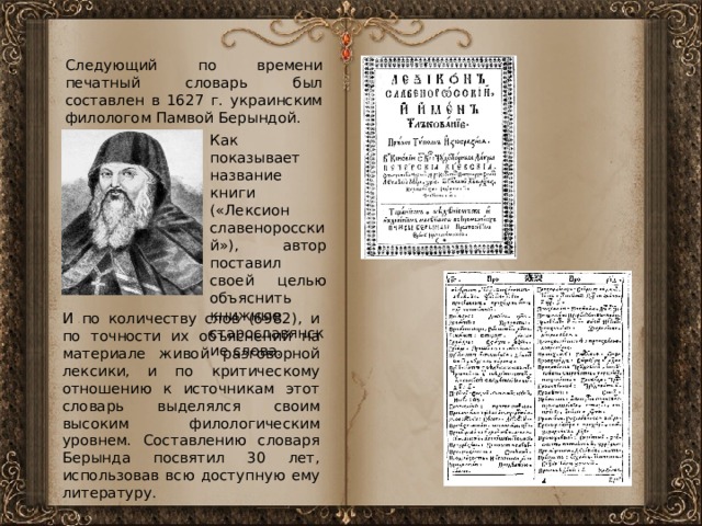 Следующий по времени печатный словарь был составлен в 1627 г. украинским филологом Памвой Берындой. Как показывает название книги («Лексион славеноросский»), автор поставил своей целью объяснить книжные старославянские слова. И по количеству слов (6982), и по точности их объяснений на материале живой разговорной лексики, и по критическому отношению к источникам этот словарь выделялся своим высоким филологическим уровнем. Составлению словаря Берында посвятил 30 лет, использовав всю доступную ему литературу. 