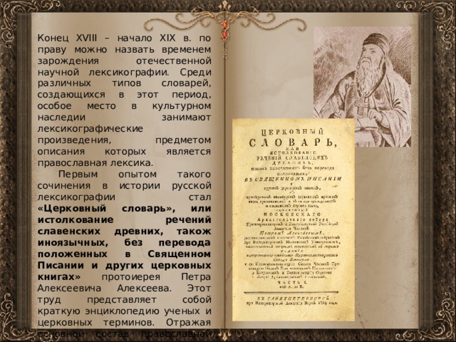 Конец XVIII – начало XIX в. по праву можно назвать временем зарождения отечественной научной лексикографии. Среди различных типов словарей, создающихся в этот период, особое место в культурном наследии занимают лексикографические произведения, предметом описания которых является православная лексика.  Первым опытом такого сочинения в истории русской лексикографии стал «Церковный словарь», или истолкование речений славенских древних, також иноязычных, без перевода положенных в Священном Писании и других церковных книгах» протоиерея Петра Алексеевича Алексеева. Этот труд представляет собой краткую энциклопедию ученых и церковных терминов. Отражая основной состав православной лексики, сложившейся в языке к тому времени, он является одним из ценнейших источников по ее лингвистическому изучению и самым значительным и важным трудом протоиерея Алексеева. 