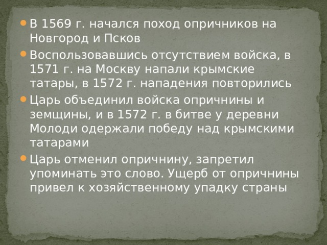 В 1569 г. начался поход опричников на Новгород и Псков Воспользовавшись отсутствием войска, в 1571 г. на Москву напали крымские татары, в 1572 г. нападения повторились Царь объединил войска опричнины и земщины, и в 1572 г. в битве у деревни Молоди одержали победу над крымскими татарами Царь отменил опричнину, запретил упоминать это слово. Ущерб от опричнины привел к хозяйственному упадку страны 