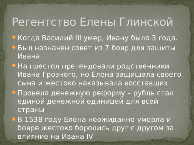 Регентство Елены Глинской Когда Василий III умер, Ивану было 3 года. Был назначен совет из 7 бояр для защиты Ивана На престол претендовали родственники Ивана Грозного, но Елена защищала своего сына и жестоко наказывала восставших Провела денежную реформу – рубль стал единой денежной единицей для всей страны В 1538 году Елена неожиданно умерла и бояре жестоко боролись друг с другом за влияние на Ивана IV 