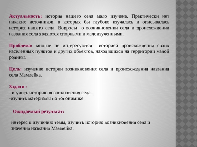 Актуальность: история нашего села мало изучена. Практически нет никаких источников, в которых бы глубоко изучалась и описывалась история нашего села. Вопросы о возникновении села и происхождении названия села являются спорными и малоизученными. Проблема: многие не интересуются историей происхождения своих населенных пунктов и других объектов, находящихся на территории малой родины. Цель: изучение истории возникновения села и происхождения названия села Мамлейка. Задачи : - изучить историю возникновения села. -изучить материалы по топонимике. Ожидаемый результат: интерес к изучению темы, изучить историю возникновения села и значения названия Мамлейка. 