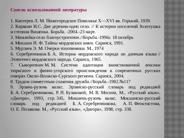 Список использованной литературы  1. Каптерев Л. М. Нижегородское Поволжье Х—ХVI вв. Горький, 1939. 2. Карякин И.С. Две деревни-одно село. // К истории поселений Золотушка и степная Вишенка. Борьба. -2004.-23 март. 3. Мамлейка-село благоустроенное.//Борьба.-1996г. 18 октябрь 4. Мокшин Н. Ф. Тайны мордовских имен. Саранск, 1991. 5. Мурзаев Э. М. Очерки топонимики. М., 1974 6. Серебренников Б. А. История мордовского народа по данным языка // Этногенез мордовского народа. Саранск, 1965. 7. Сывороткин М. М. Система адаптации заимствованной лексики тюркского и финно-угорского происхождения в современных русских говорах Окско-Волжско-Сурского региона. Саранск, 2004. 8. Трудом совместным спаянная дружба.//Борьба.-1982.№117 9. Эрзянь-рузонь валкс. Эрзянско-русский словарь под редакцией Б. А. Серебренникова, Р. Н. Бузаковой, М. В. Мосина, М., «Русский язык», «Дигора», 1993, стр. 345, Мокшень-рузонь валкс. Мокшанско-русский словарь под редакцией Б. А. Серебренникова, А. П. Феоктистова, О. Е. Полякова. М., «Русский язык», «Дигора», 1998, стр. 338. 