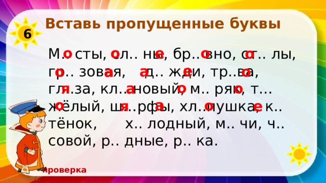 Вставь пропущенные буквы 6 о о е о М.. сты, сл.. ны, бр.. вно, ст.. лы, гр.. зовая, д.. жди, тр..ва, гл..за, кл…новый, м.. ряк, т…жёлый, ш…рфы, хл..пушка, к.. тёнок, х.. лодный, м.. чи, ч.. совой, р.. дные, р.. ка. о е а а о о о а о я о а о е я проверка 