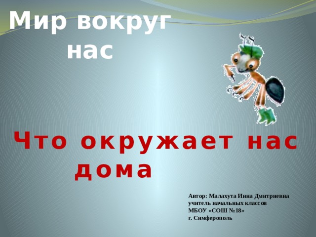 Мир вокруг нас Что окружает нас дома Автор: Малахута Инна Дмитриевна учитель начальных классов МБОУ «СОШ №18» г. Симферополь 
