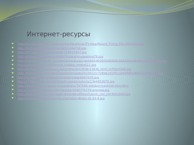  Интернет-ресурсы http://e-miks.com.ua/image/cache/data/tovar/TVshop/Round_Frying_Pan-800x800.jpg http://mcgrp.ru/images/1044883/1244758.jpg http://47.img.avito.st/640x480/118910647.jpg http://player.myshared.ru/806579/data/images/img79.jpg http://img10.proshkolu.ru/content/media/pic/std/4000000/3045000/3044203-a1e8f25dfac184e5.jpg http://glamurdecor.ru/f/remont_magkoi_mebeli11.jpg http://lib.convdocs.org/pars_docs/refs/14/13936/13936_html_m7b5cf394.jpg http://img.anews.com/media/posts/images/20150121/728eb2d1051a49d886edf8d74699c0c2.jpg http://images.otto.de/asset/mmo/formatg/6567039.jpg http:// стенды-почтой.рф / data/images/products/1344853878.jpg http://www.bolshoyvopros.ru/questions/747540-detskie-mashinki-foto.html https://prv3.lori-images.net/chashka-0000775779-preview.jpg http://posudus.com.ua/image/cache/data/files/chaynik_zav_zel-900x900.jpg http://school.xvatit.com/index.php?title= Файл:25.03-8. jpg 