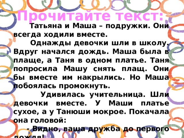 Прочитайте текст:  Татьяна и Маша – подружки. Они всегда ходили вместе.  Однажды девочки шли в школу. Вдруг начался дождь. Маша была в плаще, а Таня в одном платье. Таня попросила Машу снять плащ. Они бы вместе им накрылись. Но Маша побоялась промокнуть.  Удивилась учительница. Шли девочки вместе. У Маши платье сухое, а у Танюши мокрое. Покачала она головой:  - Видно, ваша дружба до первого дождя! 