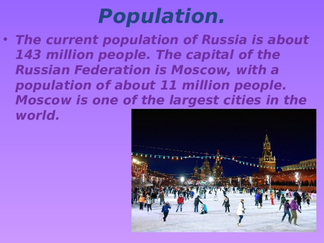 Population. The current population of Russia is about 143 million people. The capital of the Russian Federation is Moscow, with a population of about 11 million people. Moscow is one of the largest cities in the world. 