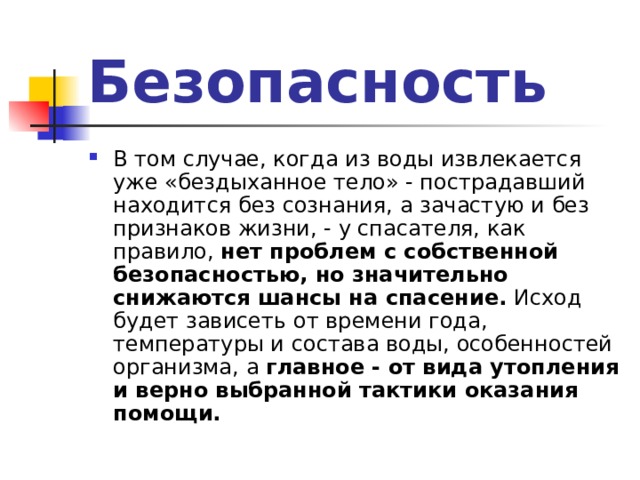 Безопасность В том случае, когда из воды извлекается уже «бездыханное тело» - пострадавший находится без сознания, а зачастую и без признаков жизни, - у спасателя, как правило, нет проблем с собственной безопасностью, но значительно снижаются шансы на спасение. Исход будет зависеть от времени года, температуры и состава воды, особенностей организма, а главное - от вида утопления и верно выбранной тактики оказания помощи. 