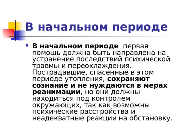 В начальном периоде В начальном периоде первая помощь должна быть направлена на устранение последствий психической травмы и переохлаждения. Пострадавшие, спасенные в этом периоде утопления, сохраняют сознание и не нуждаются в мерах реанимации , но они должны находиться под контролем окружающих, так как возможны психические расстройства и неадекватные реакции на обстановку. 