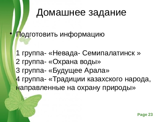 Домашнее задание Подготовить информацию  1 группа- «Невада- Семипалатинск »  2 группа- «Охрана воды»  3 группа- «Будущее Арала»  4 группа- «Традиции казахского народа, направленные на охрану природы»   