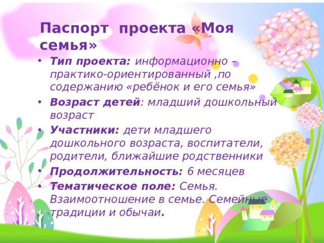 Паспорт проекта «Моя семья» Тип проекта: информационно – практико-ориентированный ,по содержанию «ребёнок и его семья» Возраст детей : младший дошкольный возраст Участники: дети младшего дошкольного возраста, воспитатели, родители, ближайшие родственники Продолжительность: 6 месяцев Тематическое поле: Семья. Взаимоотношение в семье. Семейные традиции и обычаи . 