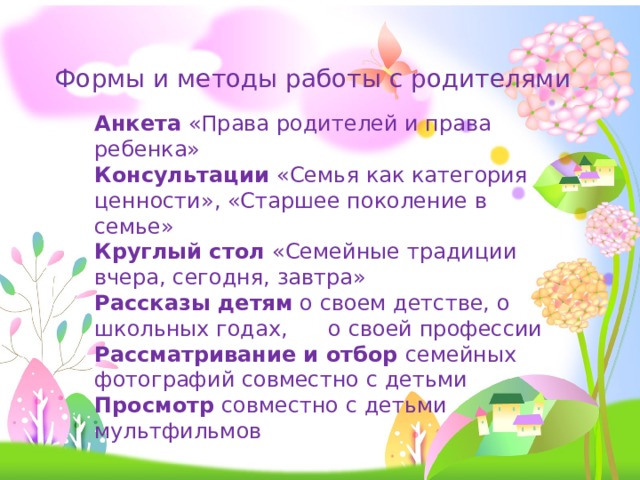 Формы и методы работы с родителями Анкета «Права родителей и права ребенка» Консультации «Семья как категория ценности», «Старшее поколение в семье» Круглый стол «Семейные традиции вчера, сегодня, завтра» Рассказы детям о своем детстве, о школьных годах, о своей профессии Рассматривание и отбор семейных фотографий совместно с детьми Просмотр совместно с детьми мультфильмов 