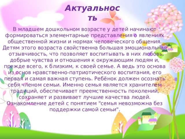Актуальность В младшем дошкольном возрасте у детей начинают формироваться элементарные представления о явлениях общественной жизни и нормах человеческого общения. Детям этого возраста свойственна большая эмоциональная отзывчивость, что позволяет воспитывать в них любовь, добрые чувства и отношения к окружающим людям и, прежде всего, к близким, к своей семье. А ведь это основа из основ нравственно-патриотического воспитания, его первая и самая важная ступень. Ребёнок должен осознать себя членом семьи. Именно семья является хранителем традиций, обеспечивает преемственность поколений, сохраняет и развивает лучшие качества людей. Ознакомление детей с понятием 