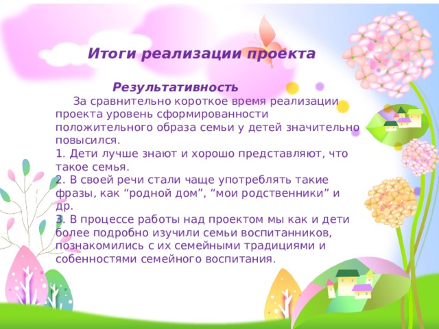 Итоги реализации проекта  Результативность  За сравнительно короткое время реализации проекта уровень сформированности положительного образа семьи у детей значительно повысился. 1. Дети лучше знают и хорошо представляют, что такое семья. 2. В своей речи стали чаще употреблять такие фразы, как “родной дом”, “мои родственники” и др. 3. В процессе работы над проектом мы как и дети более подробно изучили семьи воспитанников, познакомились с их семейными традициями и собенностями семейного воспитания. 