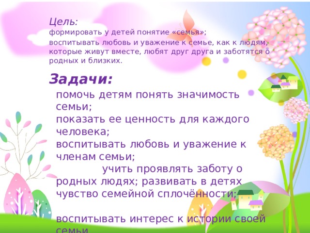    Цель:  формировать у детей понятие «семья»;  воспитывать любовь и уважение к семье, как к людям, которые живут вместе, любят друг друга и заботятся о родных и близких.  Задачи: помочь детям понять значимость семьи; показать ее ценность для каждого человека; воспитывать любовь и уважение к членам семьи; учить проявлять заботу о родных людях; развивать в детях чувство семейной сплочённости; воспитывать интерес к истории своей семьи 