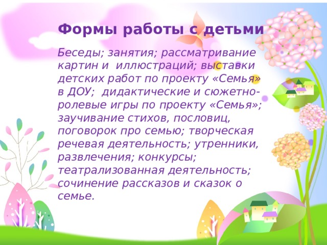Формы работы с детьми Беседы; занятия; рассматривание картин и иллюстраций; выставки детских работ по проекту «Семья» в ДОУ;  дидактические и сюжетно-ролевые игры по проекту «Семья»; заучивание стихов, пословиц, поговорок про семью; творческая речевая деятельность; утренники, развлечения; конкурсы; театрализованная деятельность; сочинение рассказов и сказок о семье. 