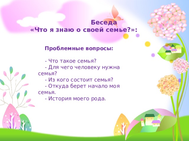  Беседа  «Что я знаю о своей семье?»:  Проблемные вопросы:   - Что такое семья?  - Для чего человеку нужна семья?  - Из кого состоит семья?  - Откуда берет начало моя семья.  - История моего рода. 