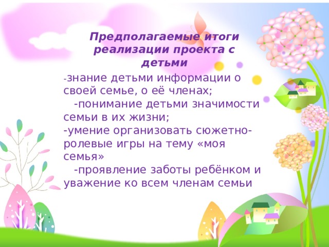 Предполагаемые итоги реализации проекта с детьми - знание детьми информации о своей семье, о её членах;  -понимание детьми значимости семьи в их жизни; -умение организовать сюжетно-ролевые игры на тему «моя семья»  -проявление заботы ребёнком и уважение ко всем членам семьи 