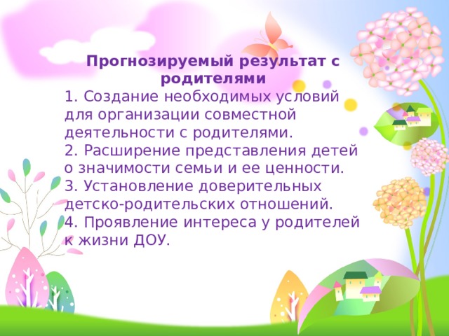 Прогнозируемый результат с родителями 1. Создание необходимых условий для организации совместной деятельности с родителями. 2. Расширение представления детей о значимости семьи и ее ценности. 3. Установление доверительных детско-родительских отношений. 4. Проявление интереса у родителей к жизни ДОУ. 