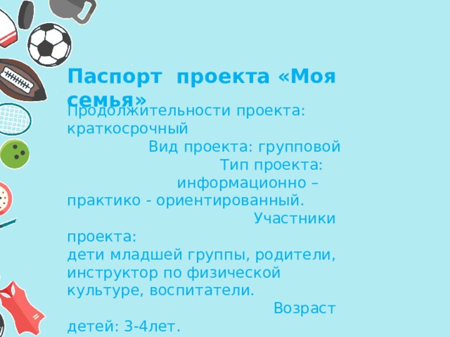 Паспорт проекта «Моя семья» Продолжительности проекта: краткосрочный Вид проекта: групповой Тип проекта: информационно – практико - ориентированный. Участники проекта: дети младшей группы, родители, инструктор по физической культуре, воспитатели. Возраст детей: 3-4лет. 