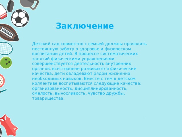 Заключение Детский сад совместно с семьей должны проявлять постоянную заботу о здоровье и физическом воспитании детей. В процессе систематических занятий физическими упражнениями совершенствуется деятельность внутренних органов, всесторонне развиваются физические качества, дети овладевают рядом жизненно необходимых навыков. Вместе с тем в детском коллективе воспитываются следующие качества: организованность, дисциплинированность, смелость, выносливость, чувство дружбы, товарищества. 