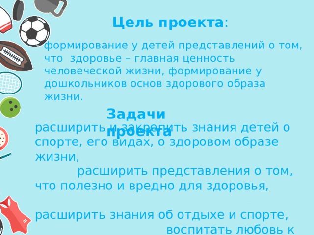 Цель проекта :  формирование у детей представлений о том, что  здоровье – главная ценность человеческой жизни, формирование у дошкольников основ здорового образа жизни. Задачи проекта расширить и закрепить знания детей о спорте, его видах, о здоровом образе жизни, расширить представления о том, что полезно и вредно для здоровья, расширить знания об отдыхе и спорте, воспитать любовь к физкультуре и спорту у детей. 