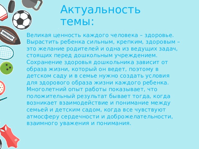 Актуальность темы: Великая ценность каждого человека – здоровье. Вырастить ребенка сильным, крепким, здоровым – это желание родителей и одна из ведущих задач, стоящих перед дошкольным учреждением. Сохранение здоровья дошкольника зависит от образа жизни, который он ведет, поэтому в детском саду и в семье нужно создать условия для здорового образа жизни каждого ребенка. Многолетний опыт работы показывает, что положительный результат бывает тогда, когда возникает взаимодействие и понимание между семьей и детским садом, когда все чувствуют атмосферу сердечности и доброжелательности, взаимного уважения и понимания.  