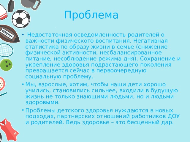 Проблема   Недостаточная осведомленность родителей о важности физического воспитания. Негативная статистика по образу жизни в семье (снижение физической активности, несбалансированное питание, несоблюдение режима дня). Сохранение и укрепление здоровья подрастающего поколения превращается сейчас в первоочередную социальную проблему. Мы, взрослые, хотим, чтобы наши дети хорошо учились, становились сильнее, входили в будущую жизнь не только знающими людьми, но и людьми здоровыми. Проблемы детского здоровья нуждаются в новых подходах, партнерских отношений работников ДОУ и родителей. Ведь здоровье – это бесценный дар. 