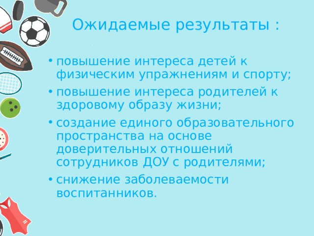 Ожидаемые результаты :  повышение интереса детей к физическим упражнениям и спорту; повышение интереса родителей к здоровому образу жизни; создание единого образовательного пространства на основе доверительных отношений сотрудников ДОУ с родителями; снижение заболеваемости воспитанников. 