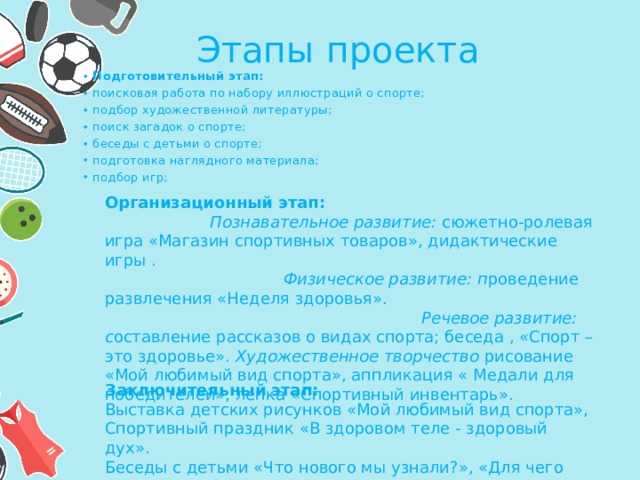 Этапы проекта Подготовительный этап: поисковая работа по набору иллюстраций о спорте; подбор художественной литературы; поиск загадок о спорте; беседы с детьми о спорте; подготовка наглядного материала; подбор игр; Подготовительный этап: поисковая работа по набору иллюстраций о спорте; подбор художественной литературы; поиск загадок о спорте; беседы с детьми о спорте; подготовка наглядного материала; подбор игр; Организационный этап: Познавательное развитие:  сюжетно-ролевая игра «Магазин спортивных товаров», дидактические игры . Физическое развитие: п роведение развлечения «Неделя здоровья». Речевое развитие: с оставление рассказов о видах спорта; беседа , «Спорт – это здоровье». Художественное творчество  рисование «Мой любимый вид спорта», аппликация « Медали для победителей», лепка «Спортивный инвентарь». Заключительный этап: Выставка детских рисунков «Мой любимый вид спорта», Спортивный праздник «В здоровом теле - здоровый дух». Беседы с детьми «Что нового мы узнали?», «Для чего нужен спорт?». 