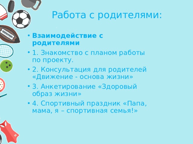Работа с родителями:  Взаимодействие с родителями 1. Знакомство с планом работы по проекту. 2. Консультация для родителей «Движение - основа жизни» 3. Анкетирование «Здоровый образ жизни» 4. Спортивный праздник «Папа, мама, я – спортивная семья!» 