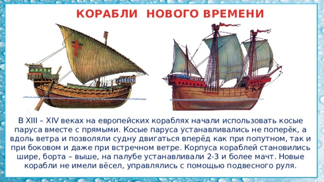 КОРАБЛИ НОВОГО ВРЕМЕНИ В XIII – XIV веках на европейских кораблях начали использовать косые паруса вместе с прямыми. Косые паруса устанавливались не поперёк, а вдоль ветра и позволяли судну двигаться вперёд как при попутном, так и при боковом и даже при встречном ветре. Корпуса кораблей становились шире, борта – выше, на палубе устанавливали 2-3 и более мачт. Новые корабли не имели вёсел, управлялись с помощью подвесного руля. 