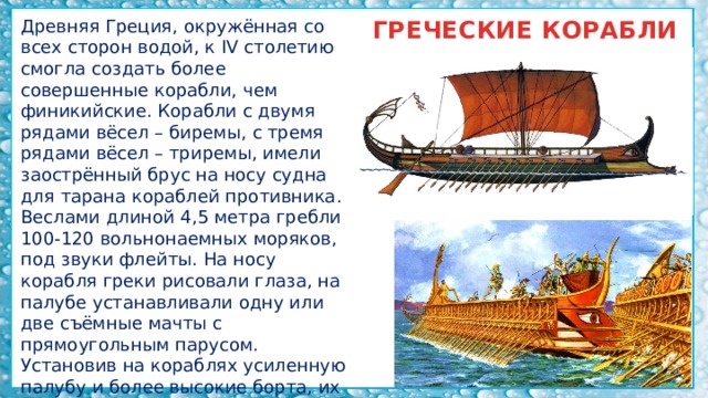 Древняя Греция, окружённая со всех сторон водой, к IV столетию смогла создать более совершенные корабли, чем финикийские. Корабли с двумя рядами вёсел – биремы, с тремя рядами вёсел – триремы, имели заострённый брус на носу судна для тарана кораблей противника. ГРЕЧЕСКИЕ КОРАБЛИ Веслами длиной 4,5 метра гребли 100-120 вольнонаемных моряков, под звуки флейты. На носу корабля греки рисовали глаза, на палубе устанавливали одну или две съёмные мачты с прямоугольным парусом. Установив на кораблях усиленную палубу и более высокие борта, их использовали для перевозки грузов. 