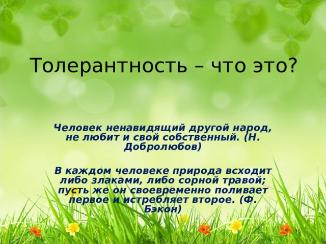 Толерантность – что это? Человек ненавидящий другой народ, не любит и свой собственный. (Н. Добролюбов)  В каждом человеке природа всходит либо злаками, либо сорной травой; пусть же он своевременно поливает первое и истребляет второе. (Ф. Бэкон) 